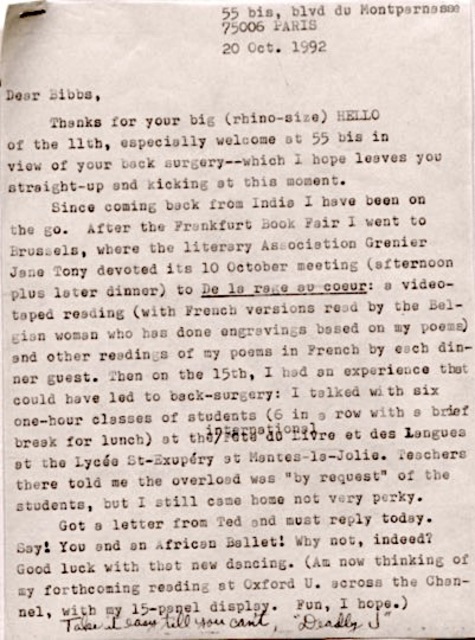55 bis, blvd du Montparnasse
    75006 PARIS

    20 Oct. 1992


Dear Bibbs,

 Thanks for your big (rhino-size) HELLO
of the 11th, especially welcome at 55 bis in
view of your back surgery--which I hope leaves you
straight-up and kicking at this moment.
 Since coming back from India I have been on
the go. After the Frankfurt Book Fair I went to
Brussels, where the literary Association Grenier
Jane Tony devoted its 10 October meeting (afternoon
plus later dinner) to De la rage au Coeur: a video-
taped reading (with French versions read by the Bel-
gian woman who has done engravings based on my poems)
and other readings of my poems in French by each din-
ner guest. Then on the 15th, I had an experience that
could have led to back-surgery: I talked with six
one-hour classes of students (6 in a row with a brief
break for lunch) at the international 
Fete du Livre at des Langues
at the Lycé St-Expeéry st Mantes-la-Jolie. Teachers
there told me the overload was "by request" of the
students, but I still came home not very perky.
 Got a letter from Ted and must reply today.
Say! You and an African Ballet! Why not, indeed?
Good luck with that new dancing. (Am now thinking of
my forthcoming reading at Oxford U. across the Chan-
nel with my 15-panel display. Fun, I hope.)
 Take it easy till you can't,
      "Deadly J"
