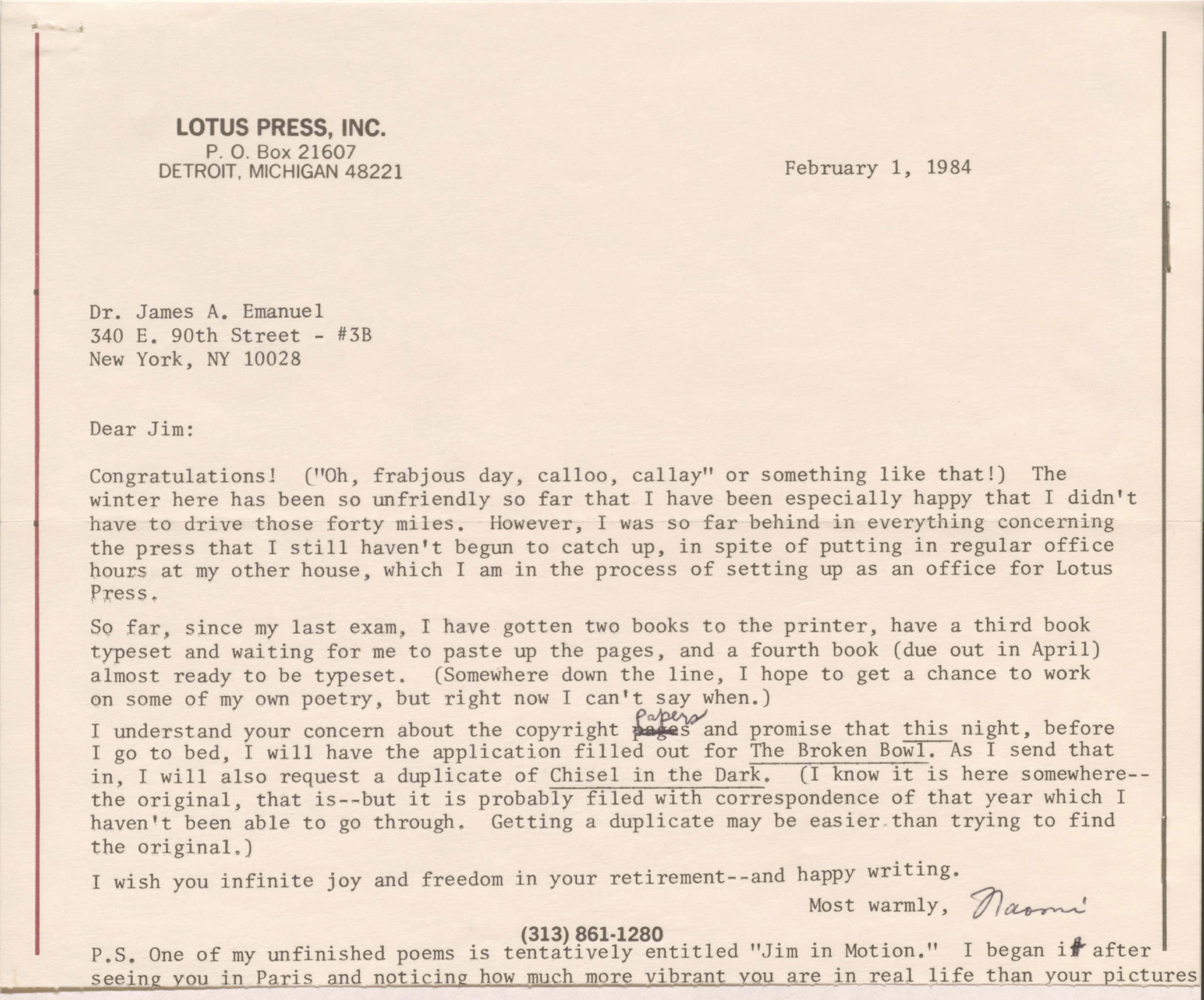 LOTUS PRESS, INC. 
P. O. Box 21607 
DETROIT, MICHIGAN 48221 

February 1, 1984 


Dr. James A. Emanuel 
340 E. 90th Street - #3B 
New York, NY 10028 


Dear Jim: 

Congratulations! ("Oh, frabjous day, calloo, callay" or something like that!) The 
winter here has been so unfriendly so far that I have been especially happy that I didn't 
have to drive those forty miles. However, I was so far behind in everything concerning 
the press that I still haven't begun to catch up, in spite of putting in regular office 
hours at my other house, which I am in the process of setting up as an office for Lotus 
Press.

So far, since my last exam, I have gotten two books to the printer, have a third book 
typeset and waiting for me to paste up the pages, and a fourth book (due out in April) 
almost ready to be typeset. (Somewhere down the line, I hope to get a chance to work 
on some of my own poetry, but right now I can't say when.) 

I understand your concern about the copyright pages papers and promise that this night, before
I go to bed, I will have the application filled out for The Broken Bowl. As I send that 
in, I will also request a duplicate of Chisel in the Dark. (I know it is here somewhere--
the original, that is--but it is probably filed with correspondence of that year which I 
haven't been able to go through. Getting a duplicate may be easier than trying to find 
the original.) 

I wish you infinite joy and freedom in your retirement--and happy writing. 

Most warmly, 
 [signature - Naomi] 

(313) 861-1280

P.S. One of my unfinished poems is tentatively entitled "Jim in Motion." I began it after 
seeing you in Paris and noticing how much more vibrant you are in real life than your pictures
