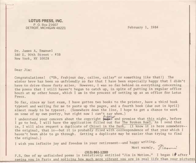 LOTUS PRESS, INC. 
P. O. Box 21607 
DETROIT, MICHIGAN 48221 

February 1, 1984 


Dr. James A. Emanuel 
340 E. 90th Street - #3B 
New York, NY 10028 


Dear Jim: 

Congratulations! ("Oh, frabjous day, calloo, callay" or something like that!) The 
winter here has been so unfriendly so far that I have been especially happy that I didn't 
have to drive those forty miles. However, I was so far behind in everything concerning 
the press that I still haven't begun to catch up, in spite of putting in regular office 
hours at my other house, which I am in the process of setting up as an office for Lotus 
Press.

So far, since my last exam, I have gotten two books to the printer, have a third book 
typeset and waiting for me to paste up the pages, and a fourth book (due out in April) 
almost ready to be typeset. (Somewhere down the line, I hope to get a chance to work 
on some of my own poetry, but right now I can't say when.) 

I understand your concern about the copyright pages papers and promise that this night, before
I go to bed, I will have the application filled out for The Broken Bowl. As I send that 
in, I will also request a duplicate of Chisel in the Dark. (I know it is here somewhere--
the original, that is--but it is probably filed with correspondence of that year which I 
haven't been able to go through. Getting a duplicate may be easier than trying to find 
the original.) 

I wish you infinite joy and freedom in your retirement--and happy writing. 

Most warmly, 
 [signature - Naomi] 

(313) 861-1280

P.S. One of my unfinished poems is tentatively entitled "Jim in Motion." I began it after 
seeing you in Paris and noticing how much more vibrant you are in real life than your pictures
