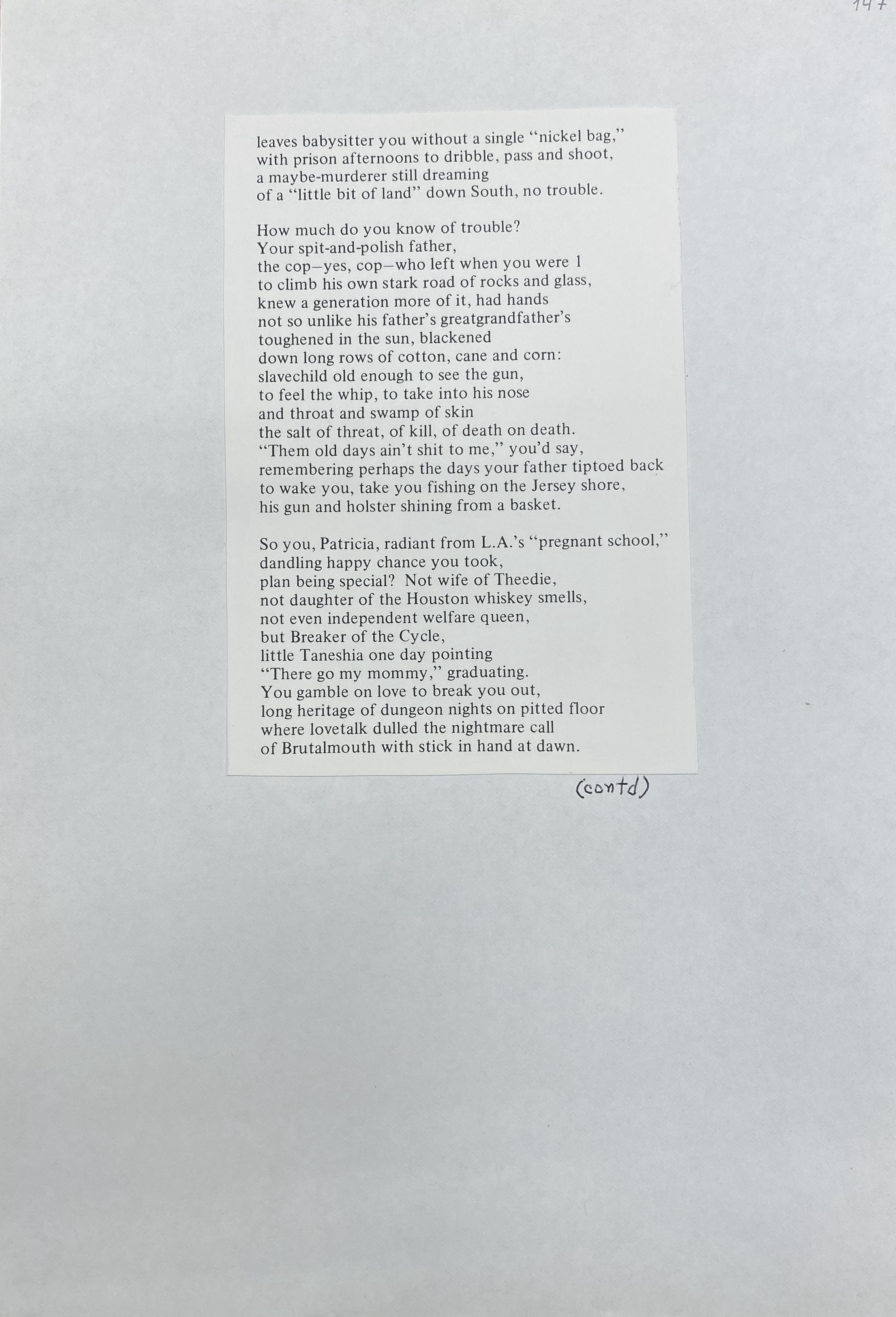 leaves babysitter you without a single "nickel bag ," with prison afternoons to dribble , pass and shoot , a maybe-murderer still dreaming of a "little bit of land" down South, no trouble. How much do you know of trouble? Your spit-and-polish father, the cop-yes, cop - who left when you were 1 to climb his own stark road of rocks and glass, knew a generation more of it, had hands not so unlike his father's greatgrandfather's toughened in the sun, blackened down long rows of cotton, cane and corn: slavechild old enough to see the gun, to feel the whip, to take into his nose and throat and swamp of skin the salt of threat , of kill, of death on death. "Them old days ain't shit to me," you'd say, remembering perhaps the days your father tiptoed back to wake you, take you fishing on the Jersey shore, his gun and holster shining from a basket. So you, Patricia, radiant from L.A.'s "pregnant school," dandling happy chance you took, plan being specia l? Not wife of Theedie, not daughter of the Houston whiskey smells, not even independent welfare queen, but Breaker of the Cycle, little Taneshia one day pointing "There go my mommy," graduating. You gamble on love to break you out, long heritage of dungeon nights on pitted floor where lovetalk dulled the nightmare call of Brutalmouth with stick in hand at dawn.