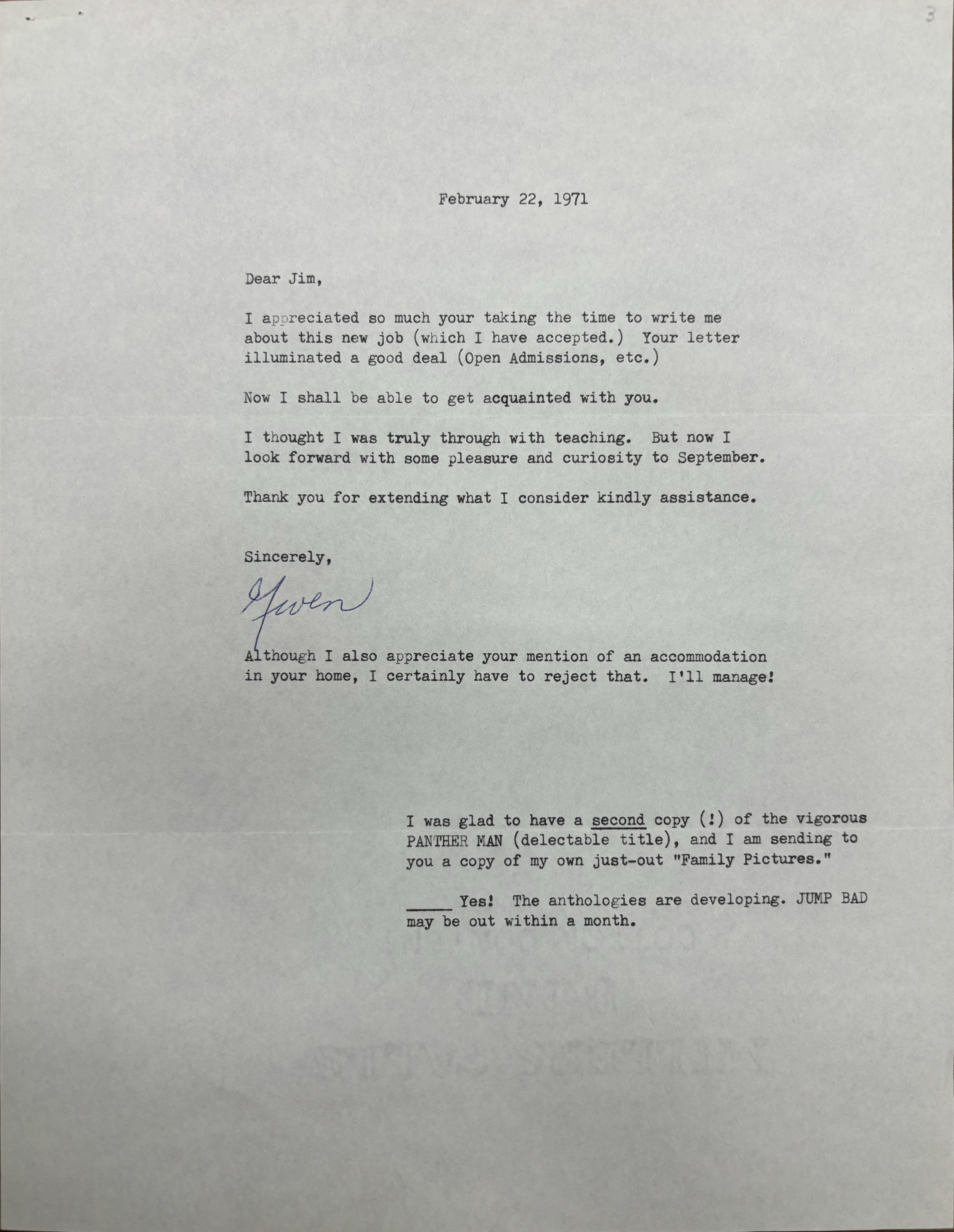 
                                   February 22, 1971 



Dear Jim, 

I appreciated so much your taking the time to write me 
about this new job (which I have accepted.) Your letter 
illuminated a good deal (Open Admissions, etc. ) 

Now I shall be able to get acquainted with you. 

I thought I was truly through with teaching. But now I 
look forward with some pleasure and curiosity to September. 

Thank you for extending what I consider kindly assistance. 


Sincerely , 

[signature - Gwen]


Although I also appreciate your mention of an accommodation 
in your home, I certainly have to reject that. I'll manage!




I was glad to have a second copy (!) of the vigorous 
PANTHER MAN (delectable title), and I am sending to 
you a copy of my own just—out "Family Pictures." 

______Yes! The anthologies are developing. JUMP BAD 
may be out within a month.