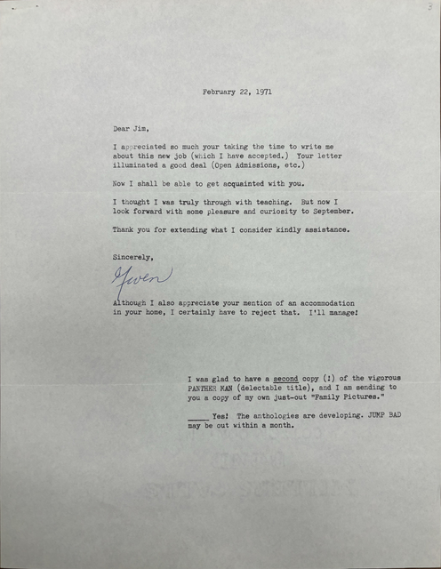 
                                   February 22, 1971 



Dear Jim, 

I appreciated so much your taking the time to write me 
about this new job (which I have accepted.) Your letter 
illuminated a good deal (Open Admissions, etc. ) 

Now I shall be able to get acquainted with you. 

I thought I was truly through with teaching. But now I 
look forward with some pleasure and curiosity to September. 

Thank you for extending what I consider kindly assistance. 


Sincerely , 

[signature - Gwen]


Although I also appreciate your mention of an accommodation 
in your home, I certainly have to reject that. I'll manage!




I was glad to have a second copy (!) of the vigorous 
PANTHER MAN (delectable title), and I am sending to 
you a copy of my own just—out "Family Pictures." 

______Yes! The anthologies are developing. JUMP BAD 
may be out within a month.