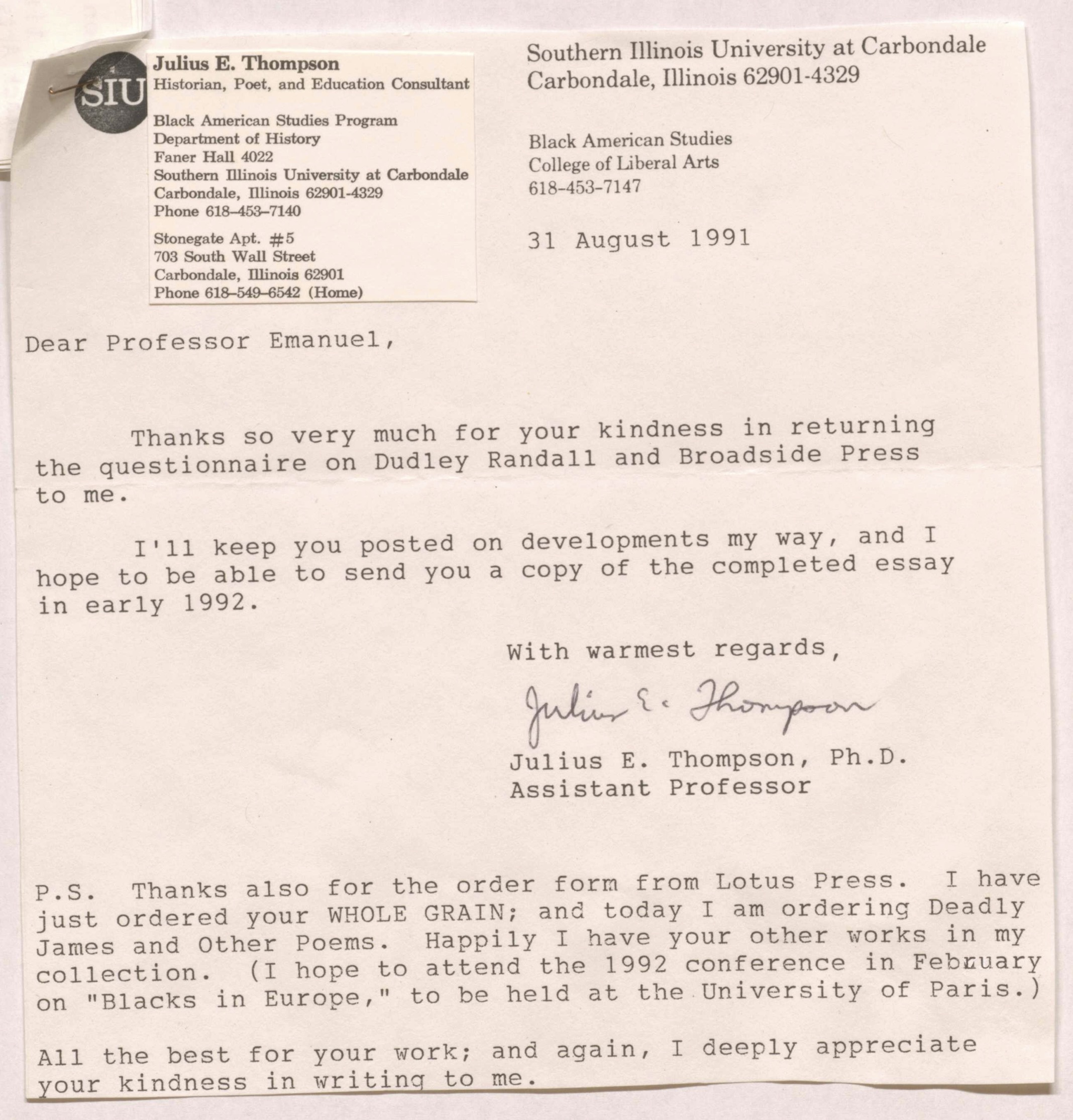 SIU
Southern Illinois University at Carbondale 
Carbondale, Illinois 62901-4329 

Black American Studies
College of Liberal Arts
618-453-7147 

Julius E. Thompson 
Historian, Poet, and Education Consultant 

Black American Studies Program 
Department of History 
Faner Hall 4022 
Southern Illinois University at Carbondale 
Carbondale, Illinois 62901-4329 
Phone 618-453-7140


Stonegate Apt. #5 
703 South Wall Street 
Carbondale, Illinois 62901 
Phone 618-549-6542 (Home) 
       31 August 1991 


Dear Professor Emanuel, 

Thanks so very much for your kindness in returning 
the questionnaire on Dudley Randall and Broadside Press 
to me. 

I'll keep you posted on developments my way, and I 
hope to be able to send you a copy of the completed essay 
in early 1992. 

With warmest regards 

[signature]

Julius E. Thompson, Ph.D. 
Assistant Professor 

P. S. Thanks also for the order form from Lotus Press. I have
just ordered your WHOLE GRAIN; and today I am ordering Deadly James and Other Poems. Happily I have your other works in my
collection. (I hope to attend the 1992 conference in February 
on “Blacks in Europe,” to be held at the University of Paris.)

All the best for your work; and again, I deeply appreciate 
our kindness in writing to me.
