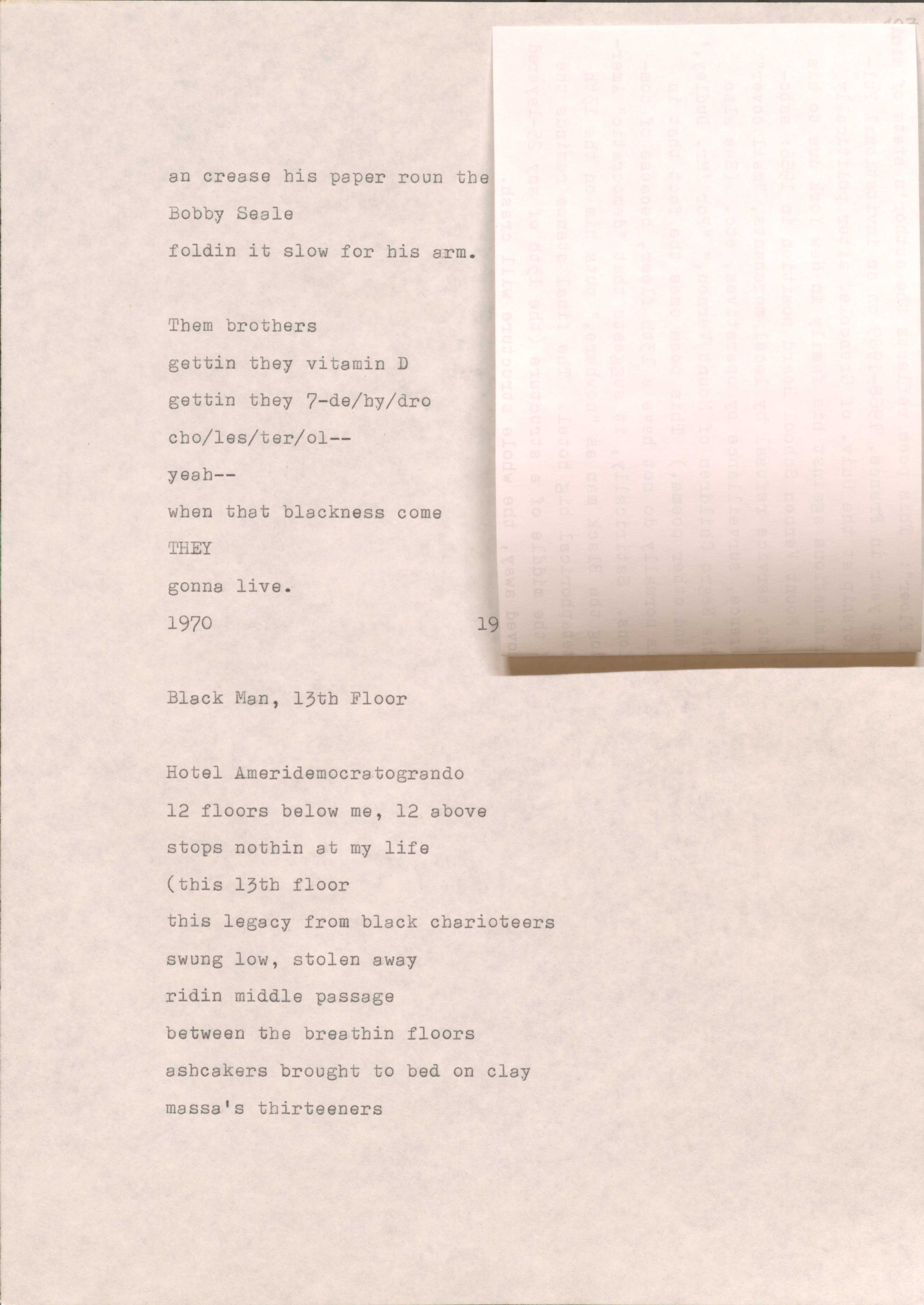 ah crease his paper roun the
Bobby Seale
foldin it slow for his arm.

Them brothers
getting they vitamin D
getting they 7-de/hy/dro
cho/les/ter/ol--
yeah--
when that blackness come
they gonna live.

1970
19[undecipherable]

Black Man, 13th Floor

Hotel Ameridemocratogrando
12 floors below me, 12 above
stops nothing at my life
(this 13th floor 
this legacy from black charioteers
swung low, stolen away
ridin middle passage
between the breathin floors
ashcakers brought to bed on clay
massa’s thirteeners
