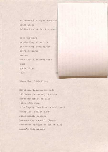 ah crease his paper roun the
Bobby Seale
foldin it slow for his arm.

Them brothers
getting they vitamin D
getting they 7-de/hy/dro
cho/les/ter/ol--
yeah--
when that blackness come
they gonna live.

1970
19[undecipherable]

Black Man, 13th Floor

Hotel Ameridemocratogrando
12 floors below me, 12 above
stops nothing at my life
(this 13th floor 
this legacy from black charioteers
swung low, stolen away
ridin middle passage
between the breathin floors
ashcakers brought to bed on clay
massa’s thirteeners
