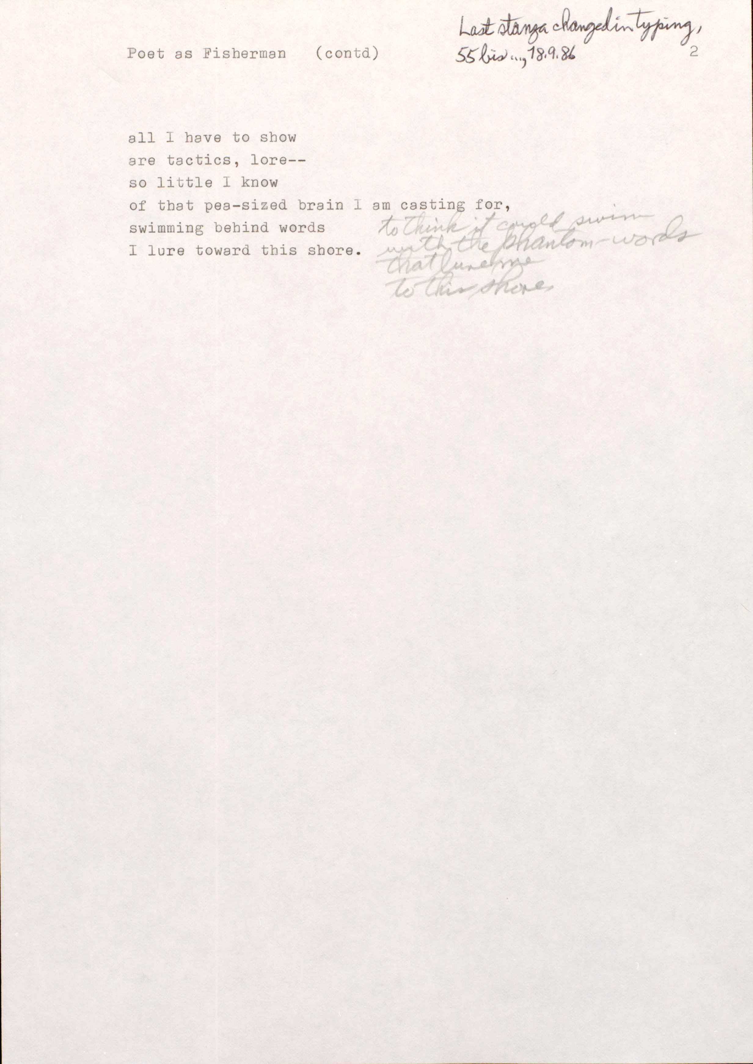 "2 Poet as Fisherman (contd)  [*Last stanza changed in typing, 55 bis…, 18.9.86*]  all I have to show are tactics, lore-- so little I know of that pea-sized brain I am casting for, swimming behind words I lure toward this shire.  to think it could swim with the phantom-words that lure me to this shore. "