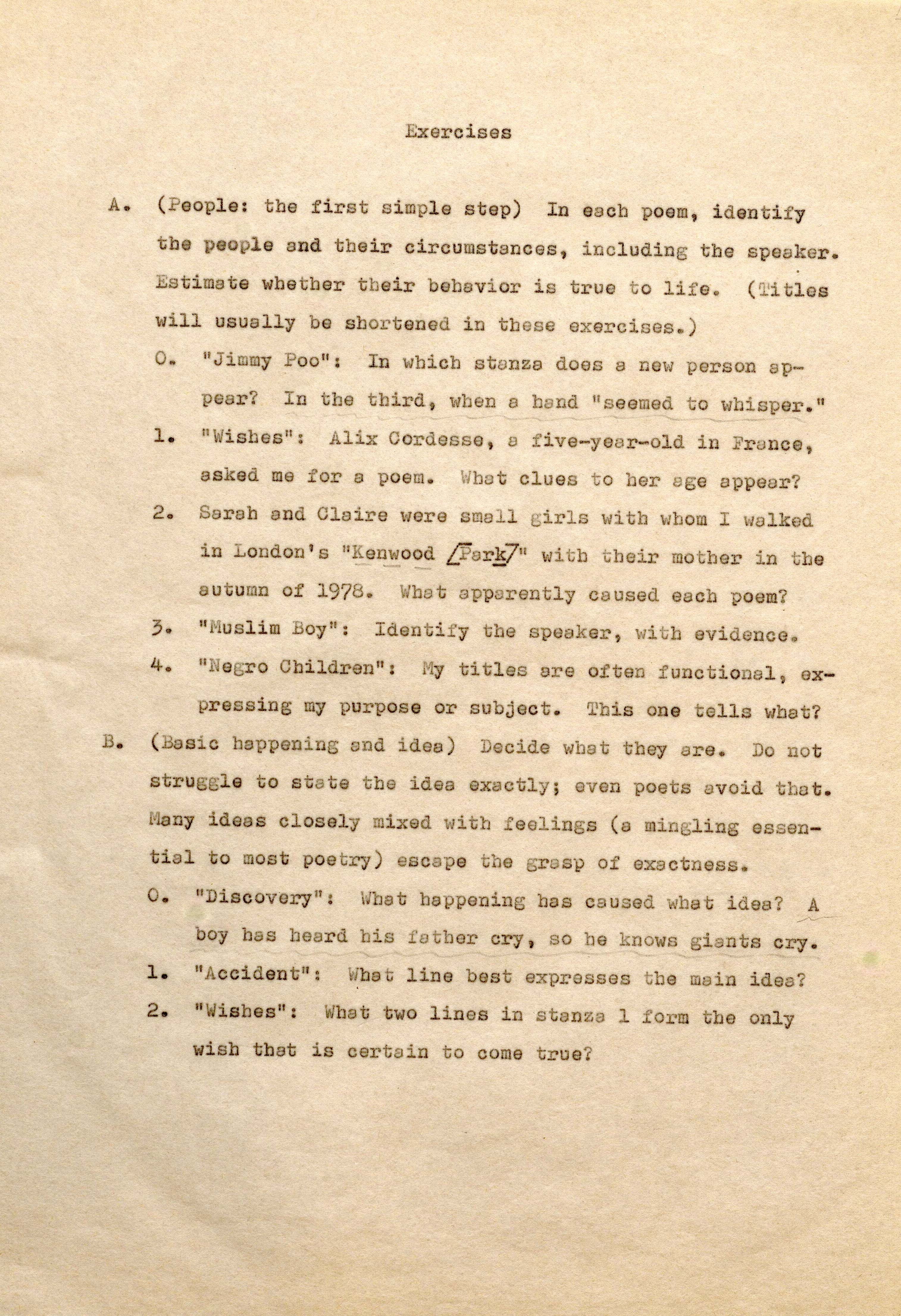 Exercises A. (People: the first simple step) In each poem, identify the pe ople and their circumstances, including the sp aker. Estimate whether their b havior is true t o life. (Tiles will usually be shortened in these exercises.) o. "Jimmy Poo", In which •stanza does a new person appear? In the third, when a hand "s eemedto whisper." l . "Wishes": Alix Cordesse, a five-year-old in Fran ce , asked me for a poem. What clues t o her age appear? 2 . Sarah and Claire were small girls with whom I walked in London's "Kenwood [Park]" witb their mother in the autumn of 1978. What apparently caused each poem? 3. "Muslim Boy": Id n f the speaker, with evidence. 4. "N gro Children": My titles ere often functional, expressing my purpose or subject. This one tells what? B. (Basic happening and idea) Decide what they are. Do not stru gle to state the idea exactly; even poets avoid that. ny id s clos ly mixed with feeling (a min ing essential to most poetry) escape tbe grasp of exactness. o. 11Discovery": What happening has caused what ides? A boy has heard bis father cry, so he knows giants cry. 1 . "Accident'': What line best expresses the main idea? 2. "Wishes": What two lines in stanza 1 form tbe only wish that is certain to come true?