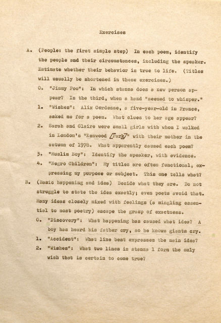 Exercises A. (People: the first simple step) In each poem, identify the pe ople and their circumstances, including the sp aker. Estimate whether their b havior is true t o life. (Tiles will usually be shortened in these exercises.) o. "Jimmy Poo", In which •stanza does a new person appear? In the third, when a hand "s eemedto whisper." l . "Wishes": Alix Cordesse, a five-year-old in Fran ce , asked me for a poem. What clues t o her age appear? 2 . Sarah and Claire were small girls with whom I walked in London's "Kenwood [Park]" witb their mother in the autumn of 1978. What apparently caused each poem? 3. "Muslim Boy": Id n f the speaker, with evidence. 4. "N gro Children": My titles ere often functional, expressing my purpose or subject. This one tells what? B. (Basic happening and idea) Decide what they are. Do not stru gle to state the idea exactly; even poets avoid that. ny id s clos ly mixed with feeling (a min ing essential to most poetry) escape tbe grasp of exactness. o. 11Discovery": What happening has caused what ides? A boy has heard bis father cry, so he knows giants cry. 1 . "Accident'': What line best expresses the main idea? 2. "Wishes": What two lines in stanza 1 form tbe only wish that is certain to come true?