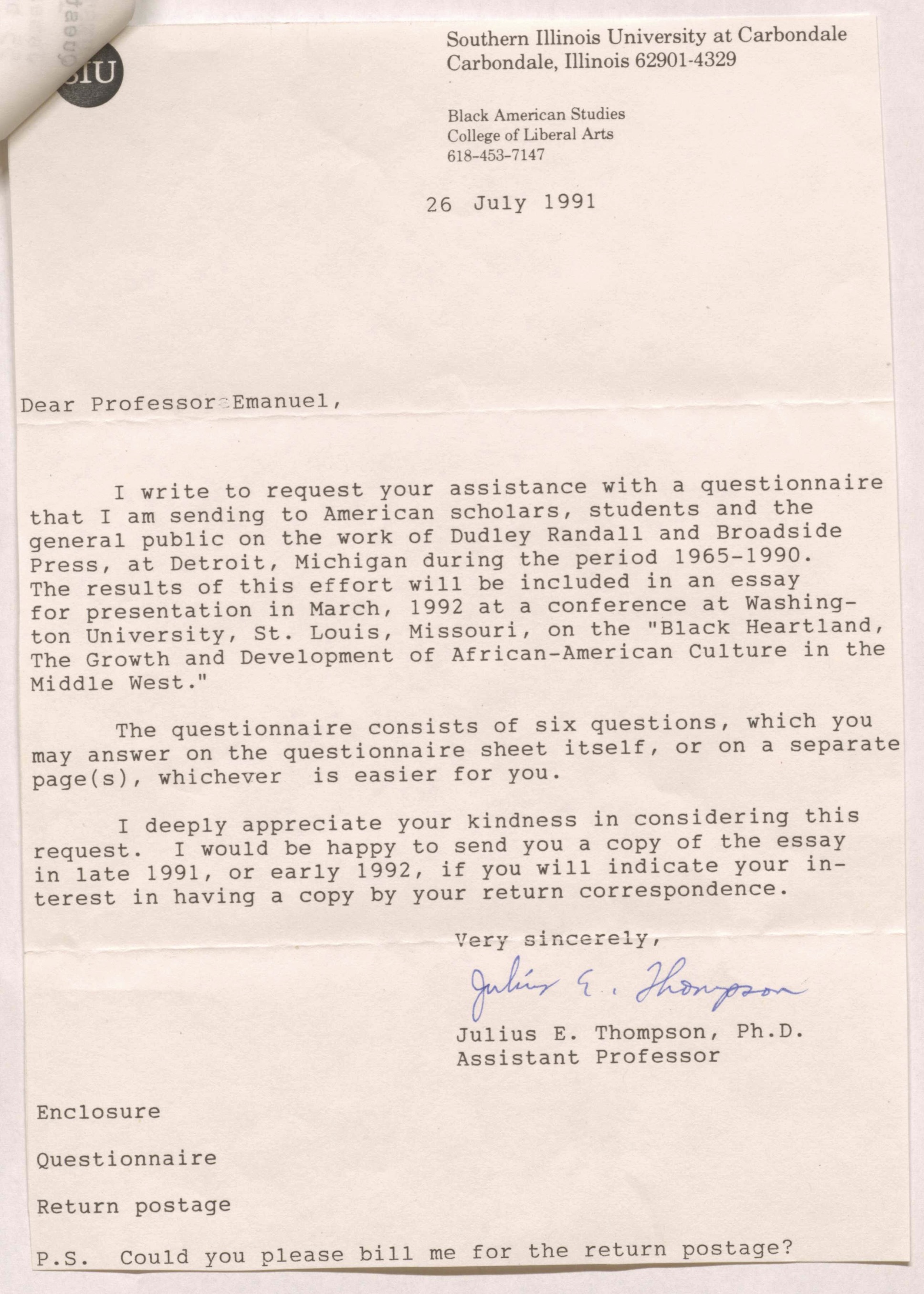 Southern Illinois University at Carbondale Carbondale, Illinois 62901-4329 Black American Studies College of Liberal Arts 618-453-7147 26 July 1991  Dear Professor Emanuel,  I write to request your assistance with a questionnaire that I am sending to American scholars, students and the general public on the work of Dudley Randall and Broadside Press, at Detroit, Michigan during the period 1965-1990. The results of this effort will be included in an essay for presentation in March, 1992 at a conference at Washington University, St. Louis, Missouri, on the "Black Heartland, The Growth and Development of African-American Culture in the Middle West."  The questionnaire consists of six questions, which you may answer on the questionnaire sheet itself, or on a separate page(s), whichever is easier for you.  I deeply appreciate your kindness in considering this request. I would be happy to send you a copy of the essay in late 1991, or early 1992, if you will indicate your interest in having a copy by your return correspondence.  Very sincerely, Julius E. Thompson Julius E. Thompson, Ph.D Assistant Professor  Enclosure Questionnaire Return postage P.S. Could you please bill me for the return postage?