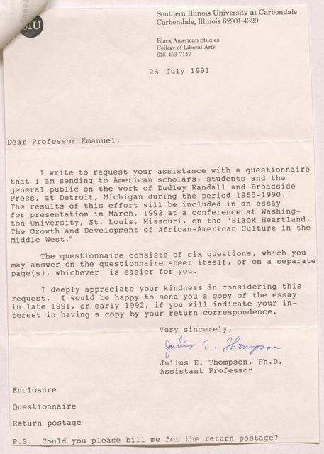 Southern Illinois University at Carbondale Carbondale, Illinois 62901-4329 Black American Studies College of Liberal Arts 618-453-7147 26 July 1991  Dear Professor Emanuel,  I write to request your assistance with a questionnaire that I am sending to American scholars, students and the general public on the work of Dudley Randall and Broadside Press, at Detroit, Michigan during the period 1965-1990. The results of this effort will be included in an essay for presentation in March, 1992 at a conference at Washington University, St. Louis, Missouri, on the "Black Heartland, The Growth and Development of African-American Culture in the Middle West."  The questionnaire consists of six questions, which you may answer on the questionnaire sheet itself, or on a separate page(s), whichever is easier for you.  I deeply appreciate your kindness in considering this request. I would be happy to send you a copy of the essay in late 1991, or early 1992, if you will indicate your interest in having a copy by your return correspondence.  Very sincerely, Julius E. Thompson Julius E. Thompson, Ph.D Assistant Professor  Enclosure Questionnaire Return postage P.S. Could you please bill me for the return postage?