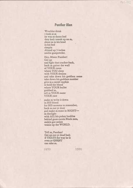 Panther Man

Wouldn't think 
t look at m 
he was so damn bad 
they had t sneak up on m, 
shoot m in his bead 
in his bed 
sleepin 
Afroed up 3 inches 
smilin gunpowder.

Hey, Mister Panther! 
Get up 
and fight that cracker-back, 
back m gainst the wall 
of YOUR room 
where YOU sleep 
with YOUR dreams 
and take down his goddam name 
take down his goddam number 
give m a motel napkin 
to hold the blood 
where YOUR bullet 
grabbed m, 
tell m YOUR name 
YOUR race 

make m write it down 
in HIS blood 
for HIS momma to remember, 
back m out yr door 
and make m come in RIGHT—
in daylight 
with ALL his pukey buddies 
behind guns cursin Black men, 
makin gut noises 
wakin up the WORLD.  

Tell m, Panther!
Get up out yr dead bed; 
if THATS the way he is
even yr GHOST 
can take m.
1970    1970
