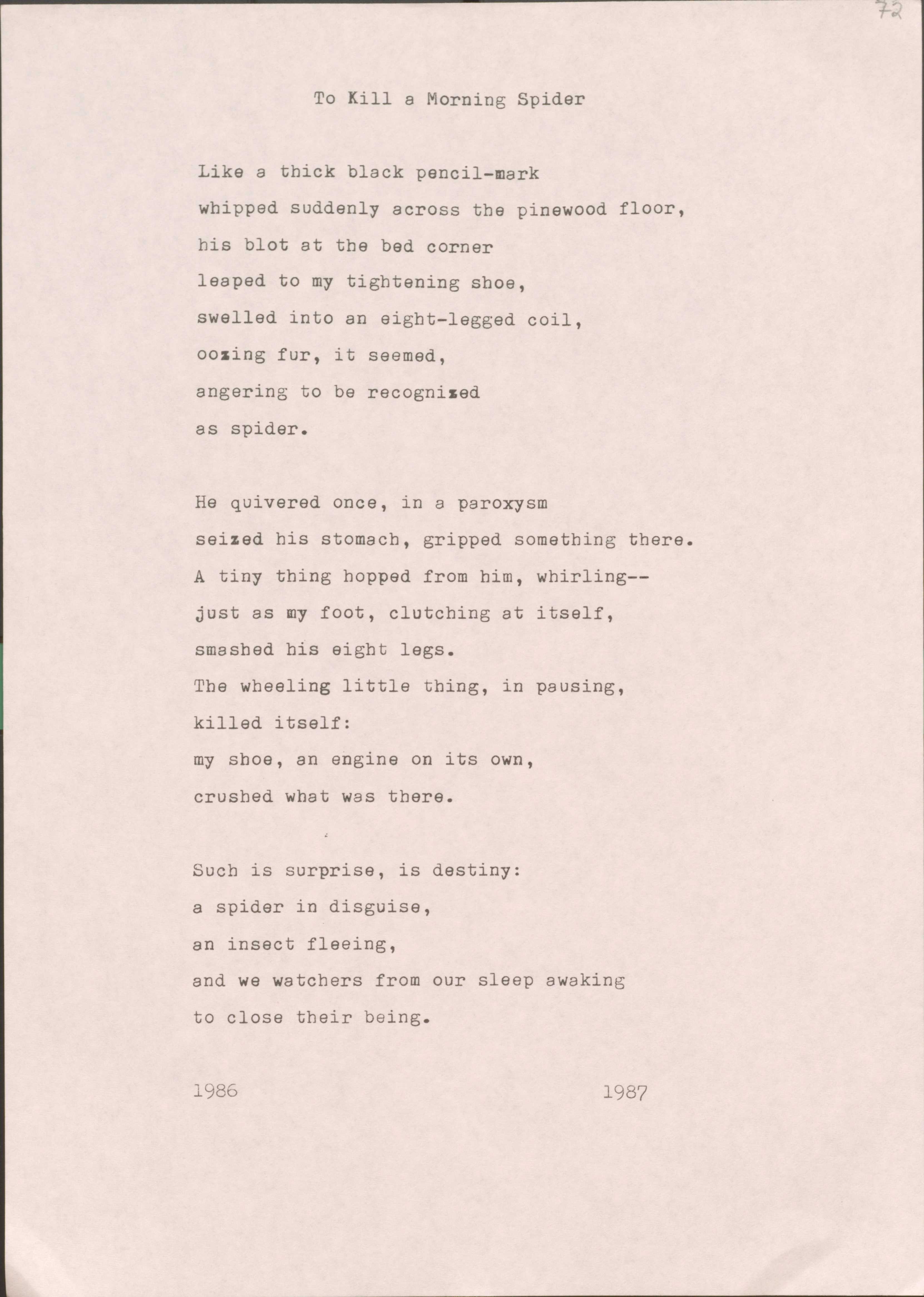 To Kill a Morning Spider

Like a thick black pencil-mark 
whipped suddenly across the pinewood floor, 
his blot at the bed corner 
leaped to my tightening shoe, 
swelled into an eight-legged coil, 
oozing fur, it seemed, 
angering to be recognized 
as spider.

He quivered once, in a paroxysm 
seized his stomach, gripped something there. 
A tiny thing hopped from him, whirling--
just as my foot, clutching at itself, 
smashed his eight legs.
The wheeling little thing, in pausing, 
killed itself:
my shoe, an engine on its own, 
crushed what was there.

Such is surprise, is destiny:
a spider in disguise, 
an insect fleeing, 
and we watchers from our sleep awaking 
to close their being.


1986       1987

