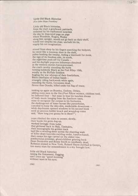   Little Old Black Historian   (For John Hope Franklin) Little old Black historian, from the start a grey beard, patriarch, ordained by his sophomore surprises the day he dog-eared page on page where Woodson, Rogers, Wesley stung him upright, would not go back on their shelf, would not unspike his chair, unchafe his tie, ungrip his cut imagination:stirred from sleep by his fingers searching the bedpost, he sweat like a runaway slave in the dark,  palms hushing the swamp, feeling a treetrunk for moss, the sign of its freedom side, its north, the nighttime push-off for Canada - and his daylight popcorn hideaways dissolved as the western movies hocus-pocussed, the crack cavalry rounding the butte turning suddenly Black as the Fort Riley 10th, woolly as the Buffalo Soldiers bugling the war whoops of their forefathers, Black chieftains of Indian bands — strangely riding backwards white again, rounding the butte, Geronimo dead, fiercer than Oceola, killed under his flag of truce;stoking up again on Brawley, Embree, Ottley, adding more men to the fire (Fort Pillow women, children too), he fathered four — but none to bear his tuneless dream of body music hanging from the Southern trees, none to recognize the corpses in his footnotes, the slashings-out of lesser heroes like parentheses, canceled to keep the idea slim, marketable downtown — while daydreams opened windows to his second book until an anxious kiddie knock and wound-up voice said, "How long you gonna be in there?";years climbed the stairs to answer, slowly, their books his gems dug up, worked lovingly from lodes that glittered back to Mali, Timbuktu, their monographs his golden track laid like a winding sheet across the chanting wash of killer ships (suicides swirling under, hand-in-hand), their essays his sign carved on the oldest tree, posthumous promises, ghost-children grieving back: Dean Derricotte and Bessie Smith so needlessly dead, Robeson stoned in New York, Roland Hayes clubbed in Georgia,too many stars for remembrance in a sky brought low;little old Black historian raising the firmament, flagging: can't even say "good morning" without tears in his eyes.1981           1983