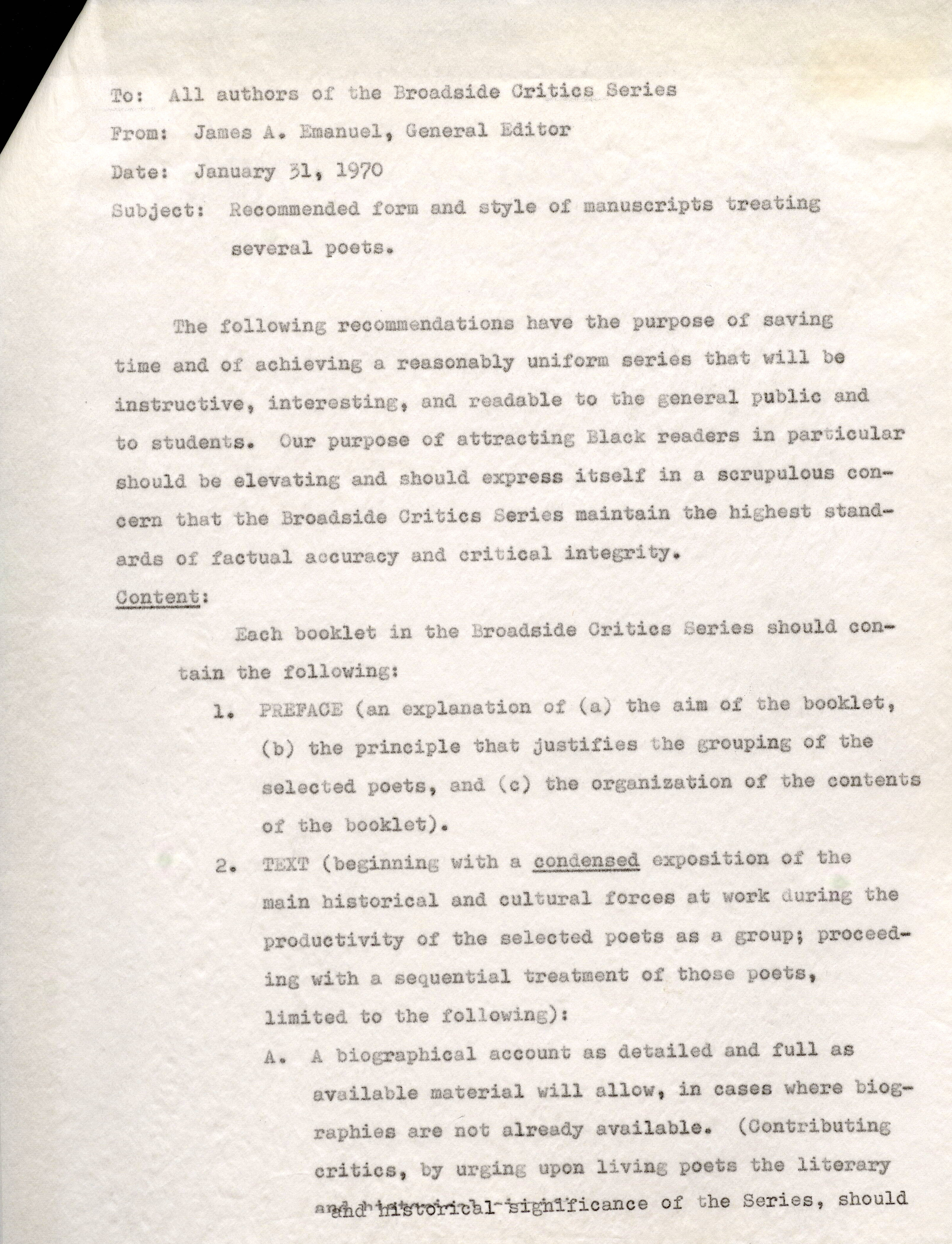 To: All authors of the Broad.aide Critics Series From: James A. Emanuel, General Editor Date: January 31, 1970 Subject: Recommended .form and style of manuscripts treating several poets. The following recommendations have the purpose of saving timeand of achieving a reasonablyuniform series that will be instructive, interesting, and readable to the general public and to students. Our purpose of attracting Black readers in particular should be elevating and should express itself in a scrupulous concern that the Broadside Critics series maintain the highest standards of factual accuracy and critical integrity. Content: Each booklet in the Broadside Critics Series should sontain tbe following: 1. PREFACE (an explanation of (a) the aim Of tbe booklet., (b) the principle that justifies the grouping of the selected poets, and (c) tbe organization ot the contents of the booklet). 2. TEXT (beginning with a condensed exposition of the main historical and cultural forces at work during the productivity of the selected poets as a group; proceeding with a sequential treatment of those poets, limited to the following): A. A biographical account as detailed and full as available material will allow, in caaes where biographies are not already available. (Contributing critics, by urging upon living poets the literary historical signifiance of the Series, should