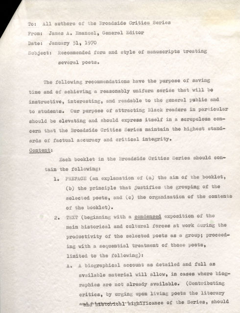 To: All authors of the Broad.aide Critics Series From: James A. Emanuel, General Editor Date: January 31, 1970 Subject: Recommended .form and style of manuscripts treating several poets. The following recommendations have the purpose of saving timeand of achieving a reasonablyuniform series that will be instructive, interesting, and readable to the general public and to students. Our purpose of attracting Black readers in particular should be elevating and should express itself in a scrupulous concern that the Broadside Critics series maintain the highest standards of factual accuracy and critical integrity. Content: Each booklet in the Broadside Critics Series should sontain tbe following: 1. PREFACE (an explanation of (a) the aim Of tbe booklet., (b) the principle that justifies the grouping of the selected poets, and (c) tbe organization ot the contents of the booklet). 2. TEXT (beginning with a condensed exposition of the main historical and cultural forces at work during the productivity of the selected poets as a group; proceeding with a sequential treatment of those poets, limited to the following): A. A biographical account as detailed and full as available material will allow, in caaes where biographies are not already available. (Contributing critics, by urging upon living poets the literary historical signifiance of the Series, should