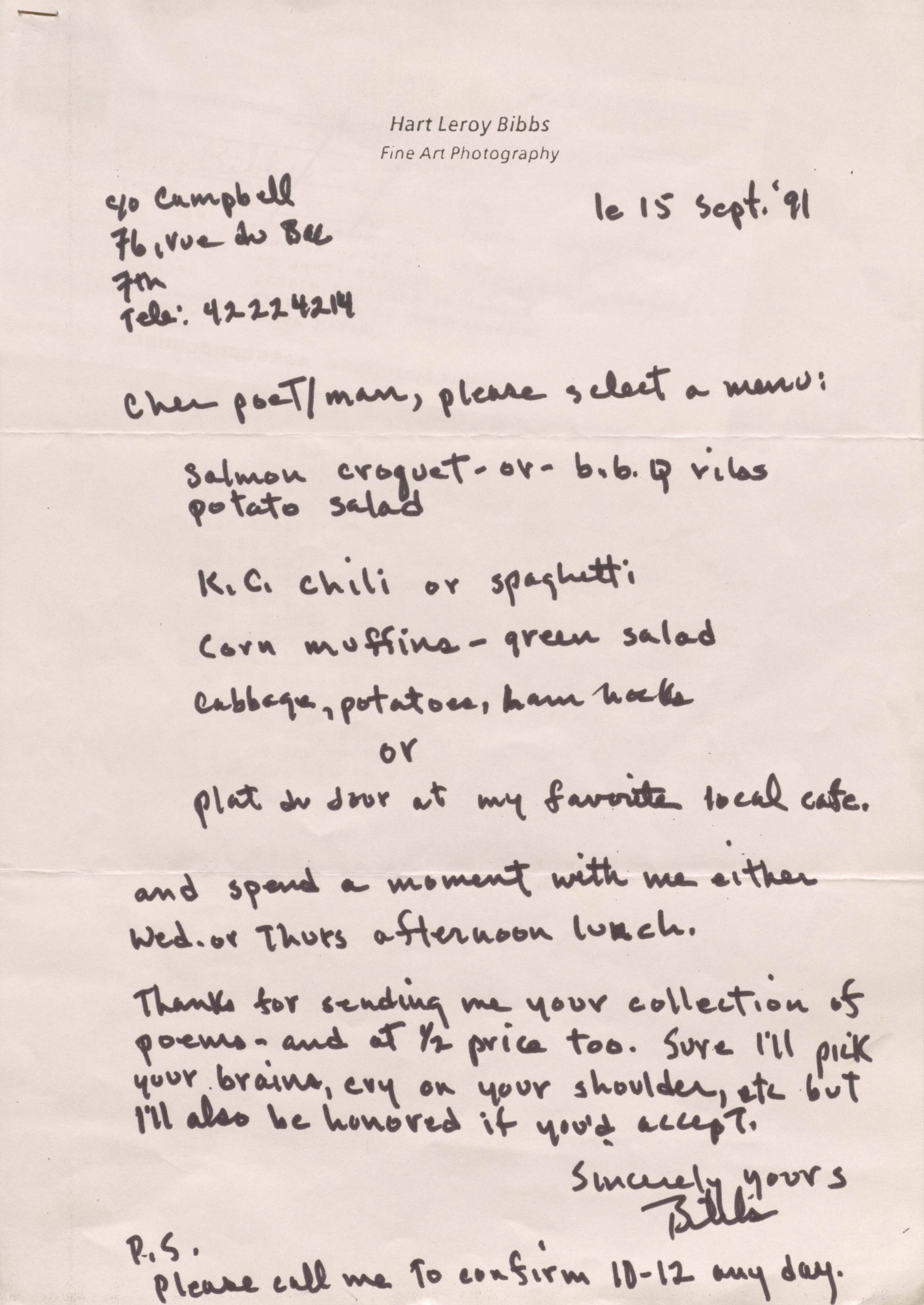 Hart Leroy Bibbs
Fine Art Photography

C/o Campbell
76, rue du Bac
7th
Tele: 42224214
        le 15 Sept. '91

Cher poeT/man, please select a menu:

 Salmon croquet - or b.b.q. ribs
 potato salad

 K.C. chili or spaghetti

 Corn muffins - green salad

 Cabbage, potatoes, ham hocks

  or

 Plat du Jour at my favorite local café.

and spend a moment with me either
Wed. or Thurs afternoon lunch.

Thanks for sending me your collection of
poems - and at 1/2 price too. Sure I'll pick
your brains, cry on your shoulder, etc but 
I'll also be honored if you'd accept.

     Sincerely yours

     Bibbs

P.S.
Please call me to confirm 10-12 any day.