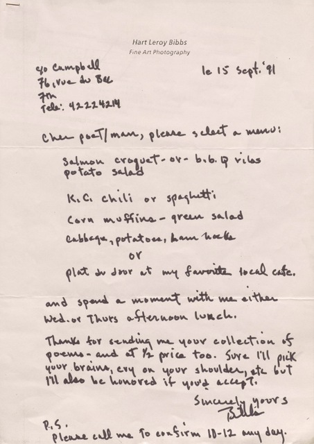 Hart Leroy Bibbs
Fine Art Photography

C/o Campbell
76, rue du Bac
7th
Tele: 42224214
        le 15 Sept. '91

Cher poeT/man, please select a menu:

 Salmon croquet - or b.b.q. ribs
 potato salad

 K.C. chili or spaghetti

 Corn muffins - green salad

 Cabbage, potatoes, ham hocks

  or

 Plat du Jour at my favorite local café.

and spend a moment with me either
Wed. or Thurs afternoon lunch.

Thanks for sending me your collection of
poems - and at 1/2 price too. Sure I'll pick
your brains, cry on your shoulder, etc but 
I'll also be honored if you'd accept.

     Sincerely yours

     Bibbs

P.S.
Please call me to confirm 10-12 any day.