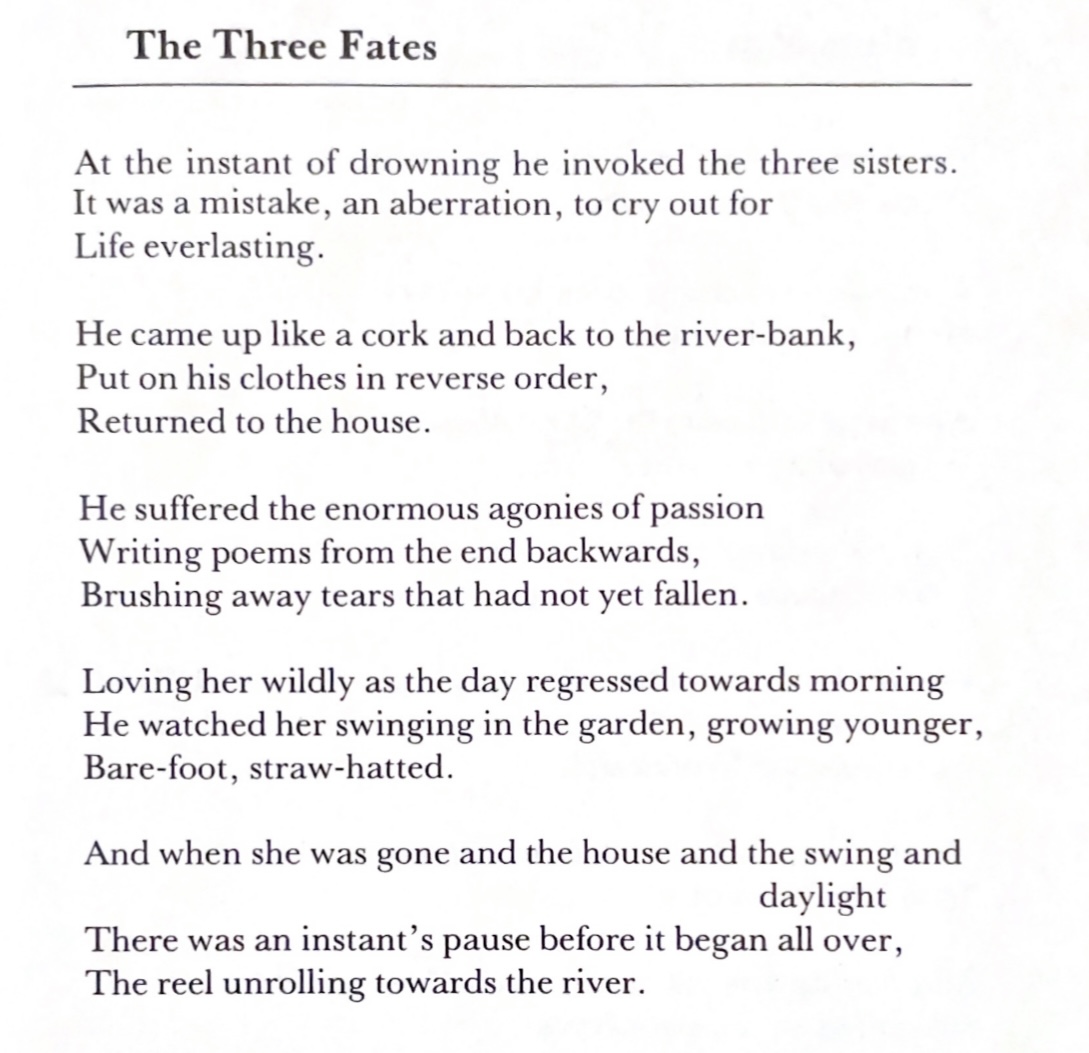 The Three Fates, a poem by Rosemary Dobson. At the instant of drowning he invoked the three sisters. It was a mistake, an aberration, to cry out for Life everlasting. He came up like a cork and back to the river-bank, Put on his clothes in reverse order, Returned to the house. He suffered the enormous agonies of passion Writing poems from the end backwards, Brushing away tears that had not yet fallen. Loving her wildly as the day regressed towards morning He watched her swinging in the garden, growing younger, Bare-foot, straw-hatted. And when she was gone and the house and the swing and daylight There was an instant’s pause before it began all over, The reel unrolling towards the river.