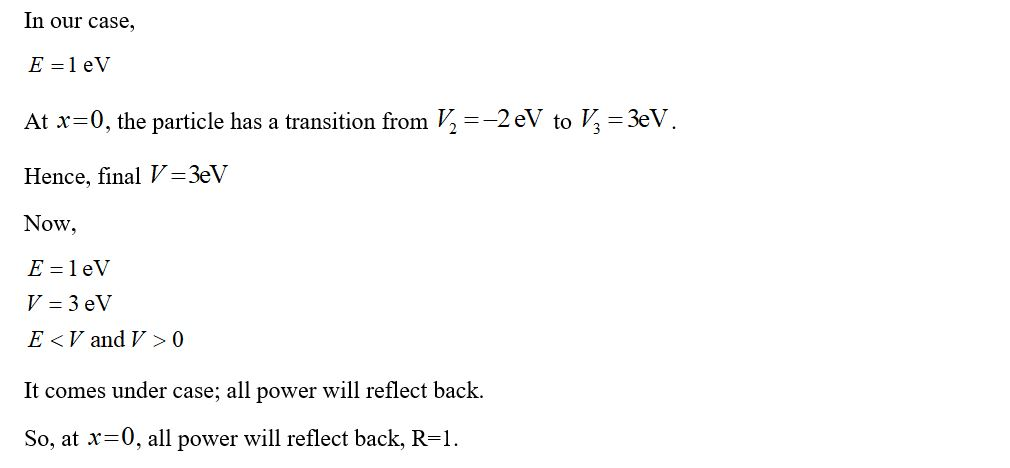 In our case, E=1 eV At x=0, the particle has a transition from V2 =-2 eV to V2 = 3eV. Hence, final V =3eV Now, E = 1 eV V = 3