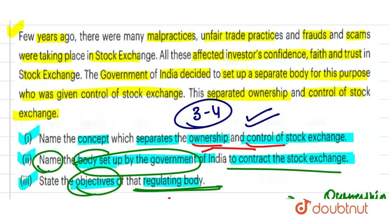 Few years ago, there were many malpractices, unfair trade practices and frauds and scams were taking place in Stock Exchange. All these affected in investor's confidence, faith and trust in Stock Exchange. The Government of India decided to set up a separate body for this purpose who was given control of stock exchange. This separated ownership and control of stock exchange. <br> (i) Name the concept which separates the ownership and control of stock exchange. <br> Name the body set up by the government of India to contract the stock exchange. <br> (iii) State the objectives of that regulating body.