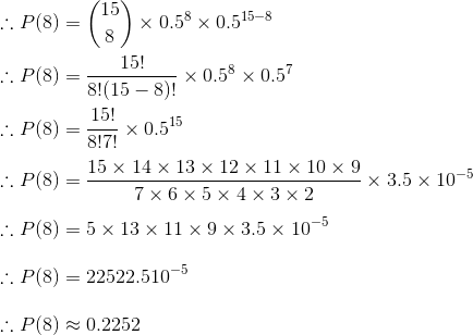 \\\therefore P(8) = \binom{15}{8}\times 0.5^8\times 0.5^{15-8}\\\\ \therefore P(8) = \frac{15!}{8!(15-8)!}\times 0.5^8\times 0.5^7\\\\ \therefore P(8) = \frac{15!}{8!7!}\times 0.5^{15}\\\\ \therefore P(8) = \frac{15\times 14\times 13\times 12\times 11\times 10\times 9}{7\times 6\times 5\times 4\times 3\times 2}\times 3.5\times 10^{-5}\\\\ \therefore P(8) = 5\times 13\times 11\times 9\times 3.5\times 10^{-5}\\\\ \therefore P(8) = 22522.5 10^{-5}\\\\ \therefore P(8) \approx 0.2252