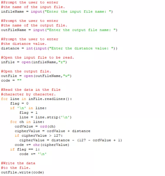 #Prompt the user to enter #the name of the input file infileName input (Enter the input file name: ) #Prompt the user to enter #the name of the output file. outFileNameinput (Enter the output file name: ) #Prompt the user to enter #the distance value. distance int (input (Enter the distance value: )) #Open the input file to be read. inFileopen (infileName,r) #Open the output file. outFile open (outFileName, w) code #Read the data in the file haracter by character. for line in inFile.readlines ): flag 0 if An in line: flag 1 line - line.stripn) for ch in line: oravalue ord (ch) ciphervalue ordvalue + distance if cipherValue > 127: cipherValuedistance - (127 - ordvalue 1) code chr (cipherValue) if flag-1: code += \n #Write the data #to the file. outFile.write (code)