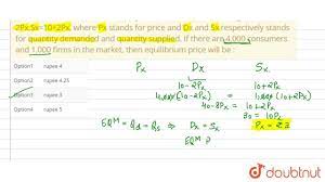 The individual demand and supply functions of a product are given as:  Dx=10-2Px,Sx=10+2Px, where Px stands for price and Dx and Sx respectively  stands for quantity demanded and quantity supplied. If there