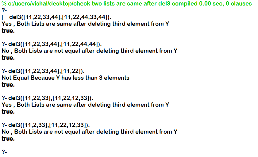 % c:users/vishal/desktop/check two lists are same after del3 compiled 0.00 sec. O clauses l del3([11,22,33,44],[11,22,44,33,44]). Yes, Both Lists are same after deleting third element fromY true. 2- del3(11,22,33, No, Both Lists are not equal after deleting third element from Y true. 41,[11,22,44,44]). ?- del3 ([11,22,33,44],[11,22]). Not Equal Because Y has less than 3 elements true ?- del3([11,22,33],[11,22,12,33 Yes, Both Lists are same after deleting third element fromY true. ?- del3([11,2,33],[11,22,12,33]) No , Both Lists are not equal after deleting third element from Y true.