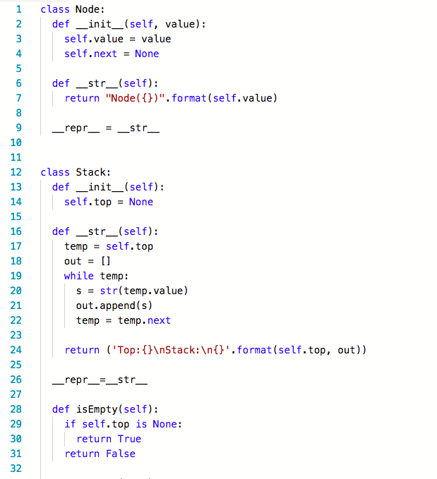 1 class Node: def-init-(self, self.nextNone def str_(self): value): self.value value 4 return Node().format(self.value) _repr_-str__ 10 12 class Stack: 13 14 15 16 17 18 19 20 21 def init(self): self.top None def-str-(self): tempself.top out[ while temp: s = str(temp.value) out.append (s) temp temp.next 23 24 25 26 27 28 29 30 31 32 return (Top:nStack:\n.format (self.top, out)) _repr_str def isEmpty(self): if self.top is None: return True return False