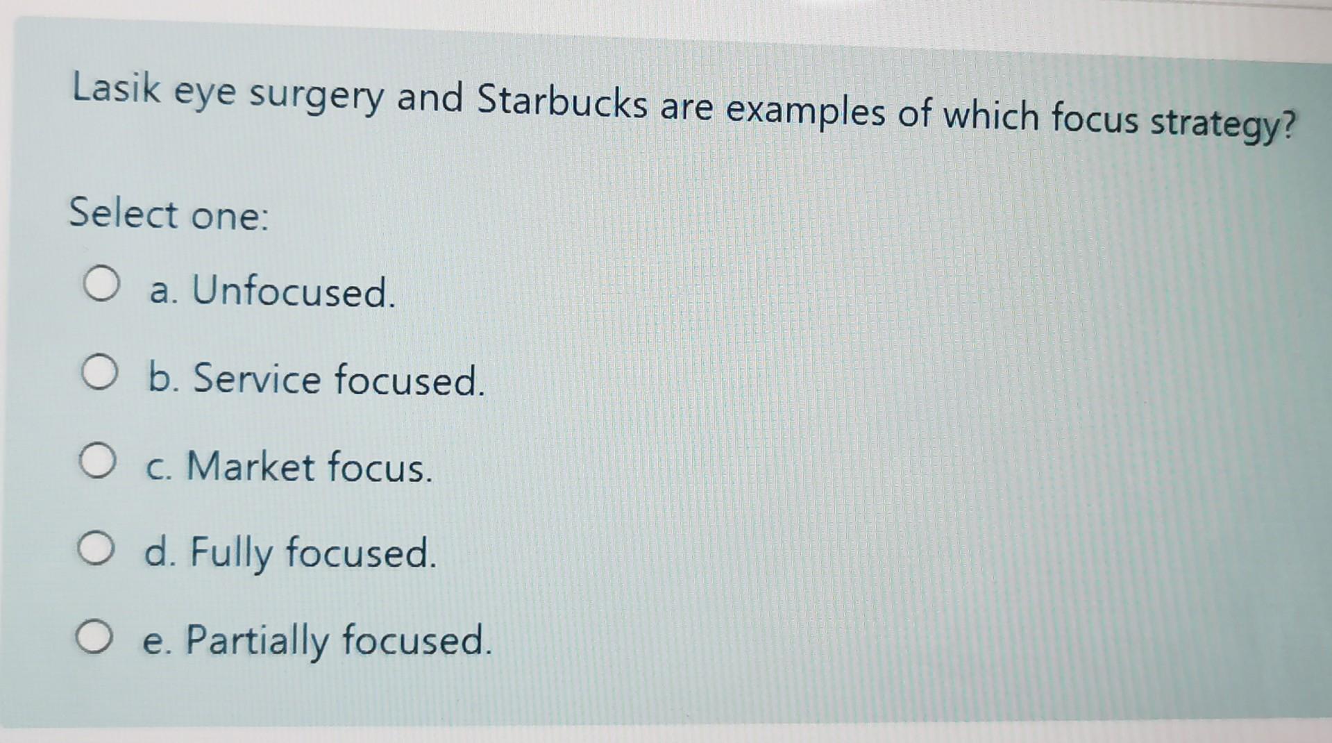 Lasik eye surgery and Starbucks are examples of which focus strategy? Select one: a.) Unfocused. b.)...