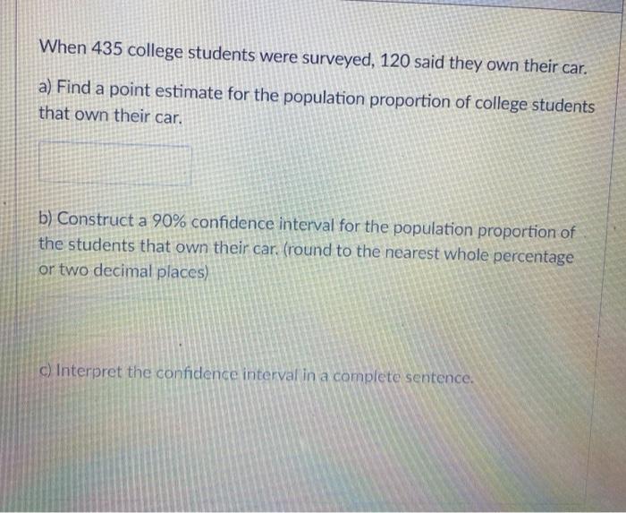 When 435 college students were surveyed, 120 said they own their car. a) Find a point estimate for...