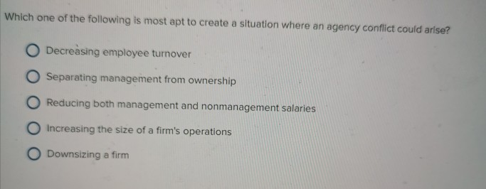 Which one of the following is most apt to create a situation where an agency conflict could arise? O...