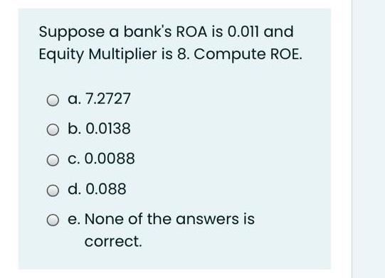 Suppose a bank's ROA is 0.011 and Equity Multiplier is 8. Compute ROE. a.) 7.2727 b.) 0.0138 c)....