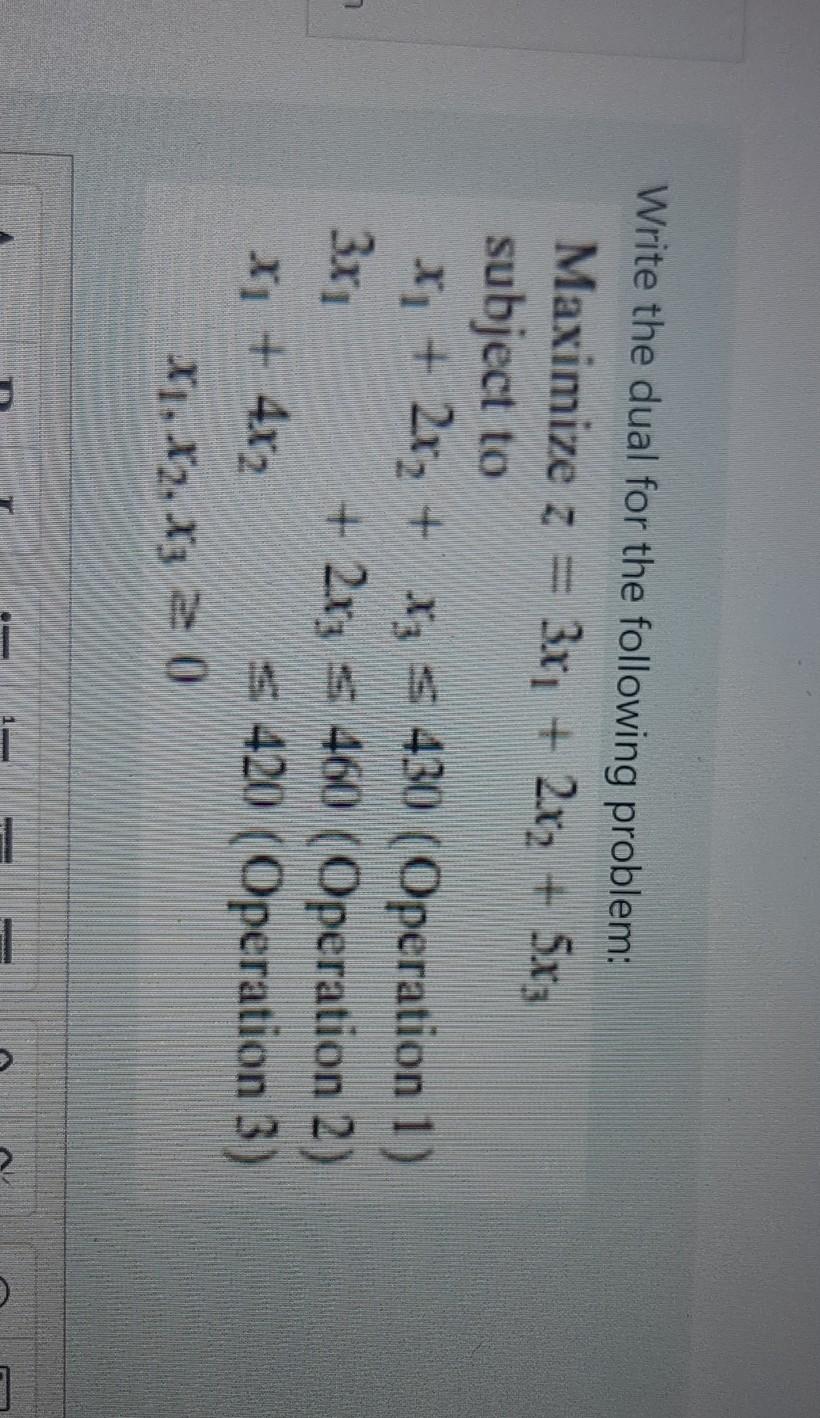 Write the dual for the following problem: Maximize z = 3xi + 2x2 + 5x; subject to x + 2x2 + x3 = 430...