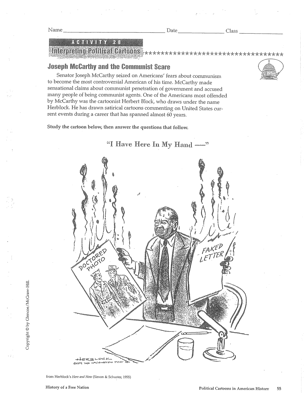 Joseph McCarthy and the Communist Scare Senator Joseph McCarthy seized on Americans' fears about...' fears about communism
to become the most controversial American of his time. McCarthy made
sensational cl?ims about communist penetration of government and accused
many people of being communist agents. One of the Americans most offended
by McCarthy was the cartoonist Herbert Block, who draws under the name
Herblock. He has drawn satirical cartoons commenting on United States cur-
rent events during a career that has spanned almost 60
years.
Study the cartoon below, then answer the questions that follow.
